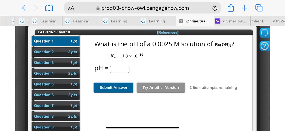 < >
Learning
AA
E4 CH 16 17 and 18
prod03-cnow-owl.cengagenow.com
Learning
Learning
Learning
[References]
+
× Online tea... y dr. marlow... ember L... with We
Question 1
1 pt
Question 2
2 pts
What is the pH of a 0.0025 M solution of Ba(OH),?
K = 1.0 × 10-14
Question 3
1 pt
pH =
Question 4
2 pts
Question 5
1 pt
Submit Answer
Try Another Version 2 item attempts remaining
Question 6
2 pts
Question 7
1 pt
Question 8
2 pts
Question 9
1 pt