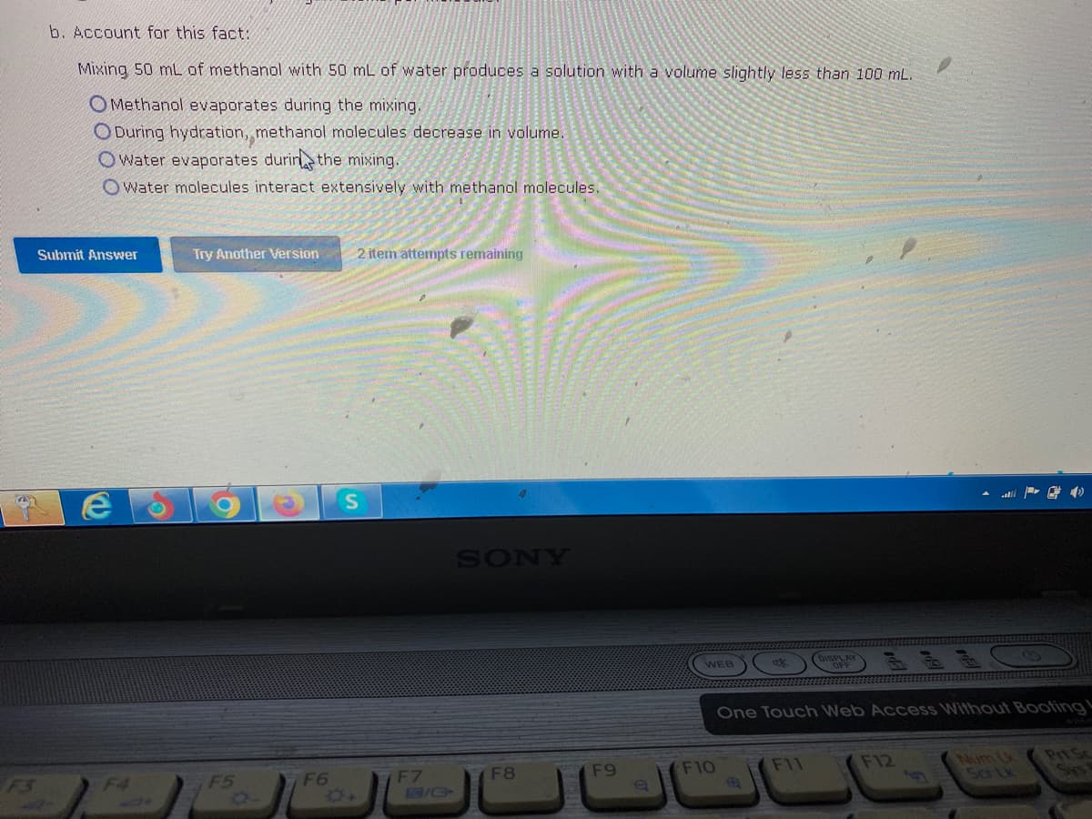 b. Account for this fact:
Mixing 50 mL of methanol with 50 mL of water produces a solution with a volume slightly less than 100 mL.
OMethanol evaporates during the mixing.
ODuring hydration, methanol molecules decrease in volume.
Owater evaporates during the mixing.
Owater molecules interact extensively with methanol molecules.
Submit Answer
e
Try Another Version
F5
n
F6
2 item attempts remaining
S
F7
C/C+
SONY
F8
F9
e
WEB
F10
OFF
One Touch Web Access Without Booting
F11
F12
Num Lk
PrtSc
Sys