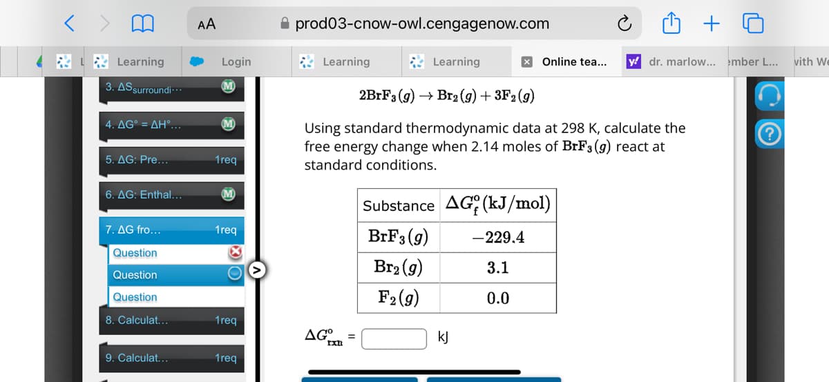 Learning
AA
prod03-cnow-owl.cengagenow.com
Login
Learning
Learning
× Online tea...
y dr. marlow... ember L... with We
3. AS surroundi...
M
2BrF3 (9) Br2 (g) + 3F2 (9)
4. AG° = AH°...
M
5. AG: Pre...
1req
6. AG: Enthal...
Using standard thermodynamic data at 298 K, calculate the
free energy change when 2.14 moles of BrF3 (9) react at
standard conditions.
Substance AG (kJ/mol)
7. AG fro...
1req
Question
Question
Question
8. Calculat...
1req
AG°
=
9. Calculat...
1req
BrF3 (9)
-229.4
Br2(g)
3.1
F2(9)
0.0
kj