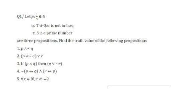 Q1/ Let p:eN
q: Thi-Qar is not in Iraq
r:3 is a prime number
are three propositions. Find the truth value of the following propositions
1. pA g
2. (p V q) Vr
3. If (p aq) then (q v -r)
4. -(p - q) A (re p)
5. Vx € N,x < -2
