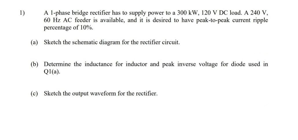 A l-phase bridge rectifier has to supply power to a 300 kW, 120 V DC load. A 240 V,
60 Hz AC feeder is available, and it is desired to have peak-to-peak current ripple
percentage of 10%.
1)
(a) Sketch the schematic diagram for the rectifier circuit.
(b) Determine the inductance for inductor and peak inverse voltage for diode used in
Q1(a).
(c) Sketch the output waveform for the rectifier.
