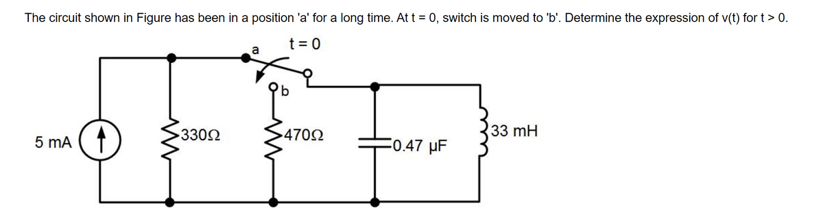 The circuit shown in Figure has been in a position 'a' for a long time. At t = 0, switch is moved to 'b'. Determine the expression of v(t) for t> 0.
t = 0
a
3302
4702
33 mH
5 mA (1
0.47 uF

