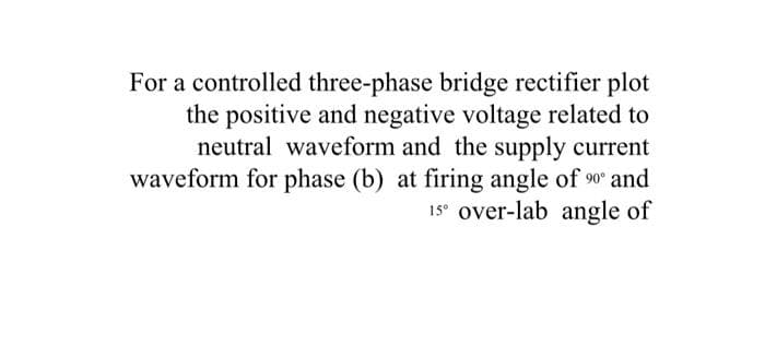For a controlled three-phase bridge rectifier plot
the positive and negative voltage related to
neutral waveform and the supply current
waveform for phase (b) at firing angle of 90 and
15° over-lab angle of
