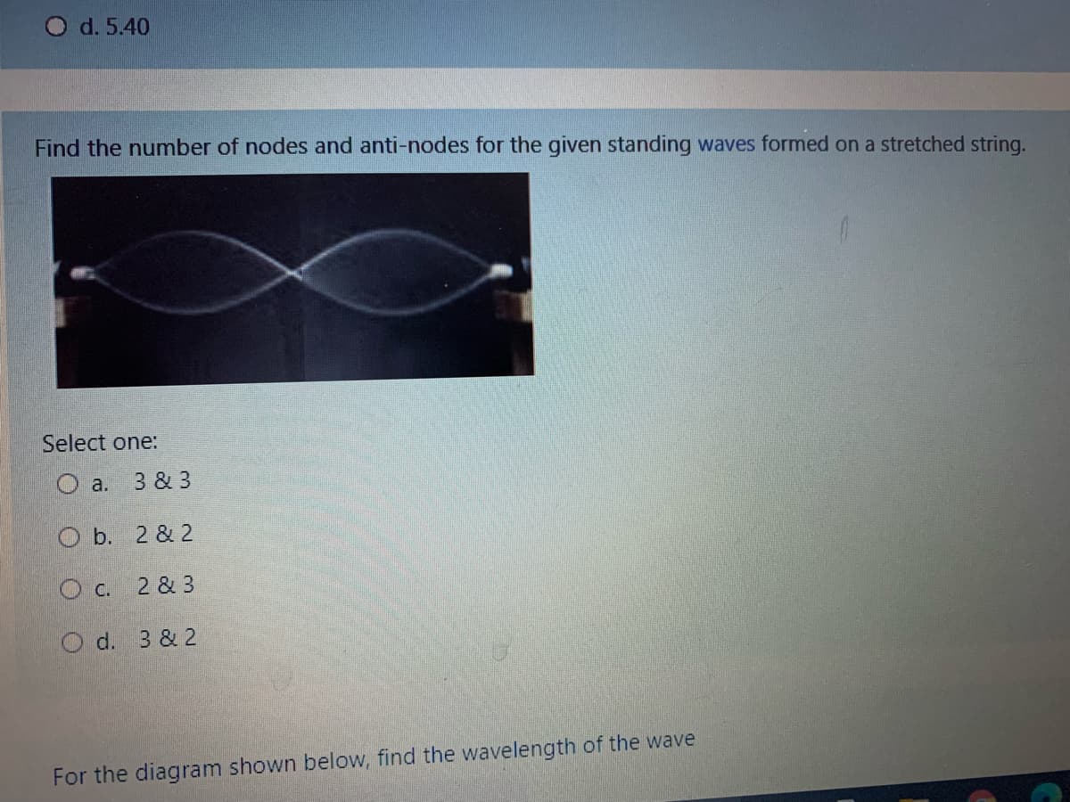 O d. 5.40
Find the number of nodes and anti-nodes for the given standing waves formed on a stretched string.
Select one:
O a. 3 & 3
O b. 2 & 2
O c. 2 & 3
O d. 3 & 2
For the diagram shown below, find the wavelength of the wave
