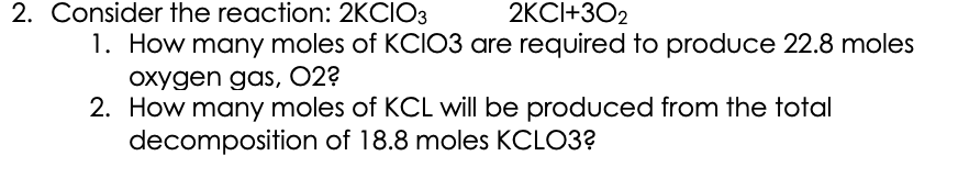 2. Consider the reaction: 2KCIO3
2KCI+302
1. How many moles of KCI03 are required to produce 22.8 moles
oxygen gas, 02?
2. How many moles of KCL will be produced from the total
decomposition of 18.8 moles KCLO3?
