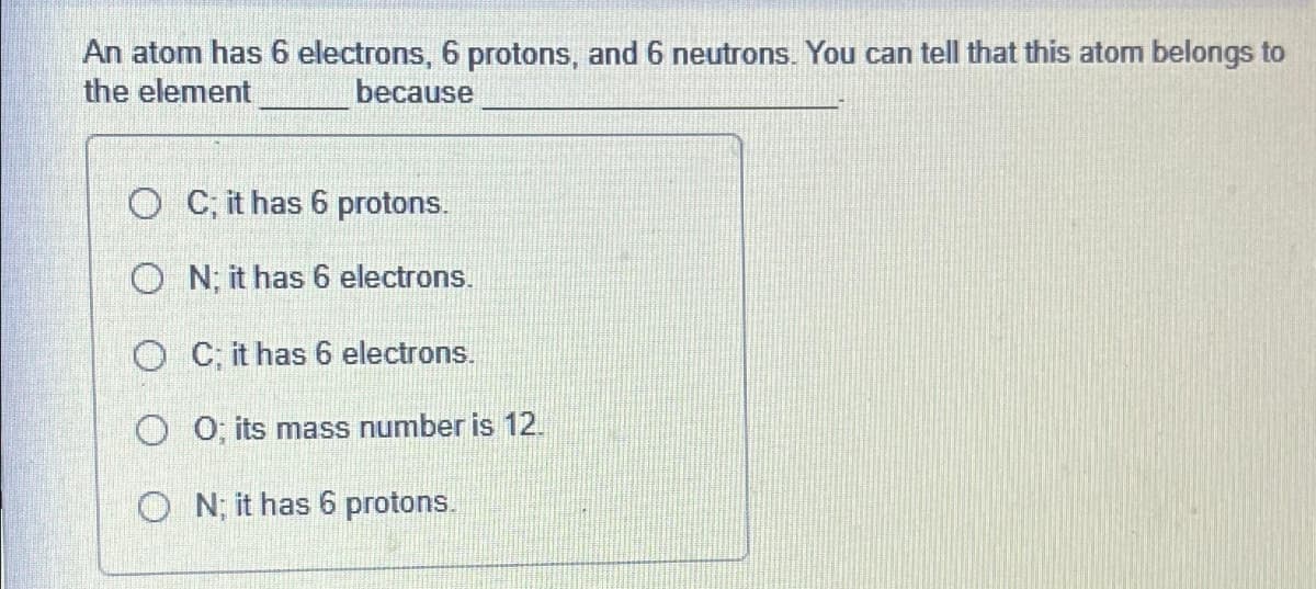 An atom has 6 electrons, 6 protons, and 6 neutrons. You can tell that this atom belongs to
the element
because
OC; it has 6 protons.
ON; it has 6 electrons.
OC; it has 6 electrons.
O 0; its mass number is 12.
ON; it has 6 protons.