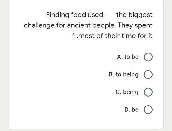 Finding food used -- the biggest
challenge for ancient people. They spent
* .most of their time for it
A. to be O
B. to being O
C. being O
D. be O
