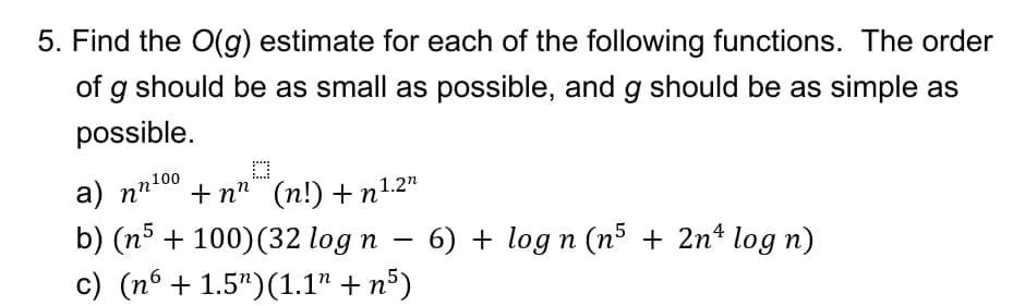 5. Find the O(g) estimate for each of the following functions. The order
of g should be as small as possible, and g should be as simple as
possible.
2100
a) nn"
+ n" (n!) +n1.2"
b) (n5 + 100)(32 log n – 6) + log n (n5 + 2nº log n)
c) (nº + 1.5")(1.1" + n°)
