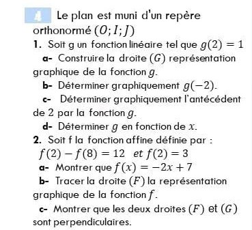 Le plan est muni d'un repère
orthonormé (O; I;])
1. Soit g un fonction linéaire tel que g(2) = 1
a- Construire la droite (G) représentation
graphique de la fonction g.
b- Déterminer graphiquement g(-2).
c- Déterminer graphiquement l'antécédent
de 2 par la fonction g.
d- Déterminer g en fonction de x.
2. Soit f la fonction affine définie par :
f(2) f(8) 12 et f(2) = 3
a- Montrer que f(x) = -2x+7
b- Tracer la droite (F) la représentation
graphique de la fonction f.
c- Montrer que les deux droites (F) et (G)
sont perpendiculaires.