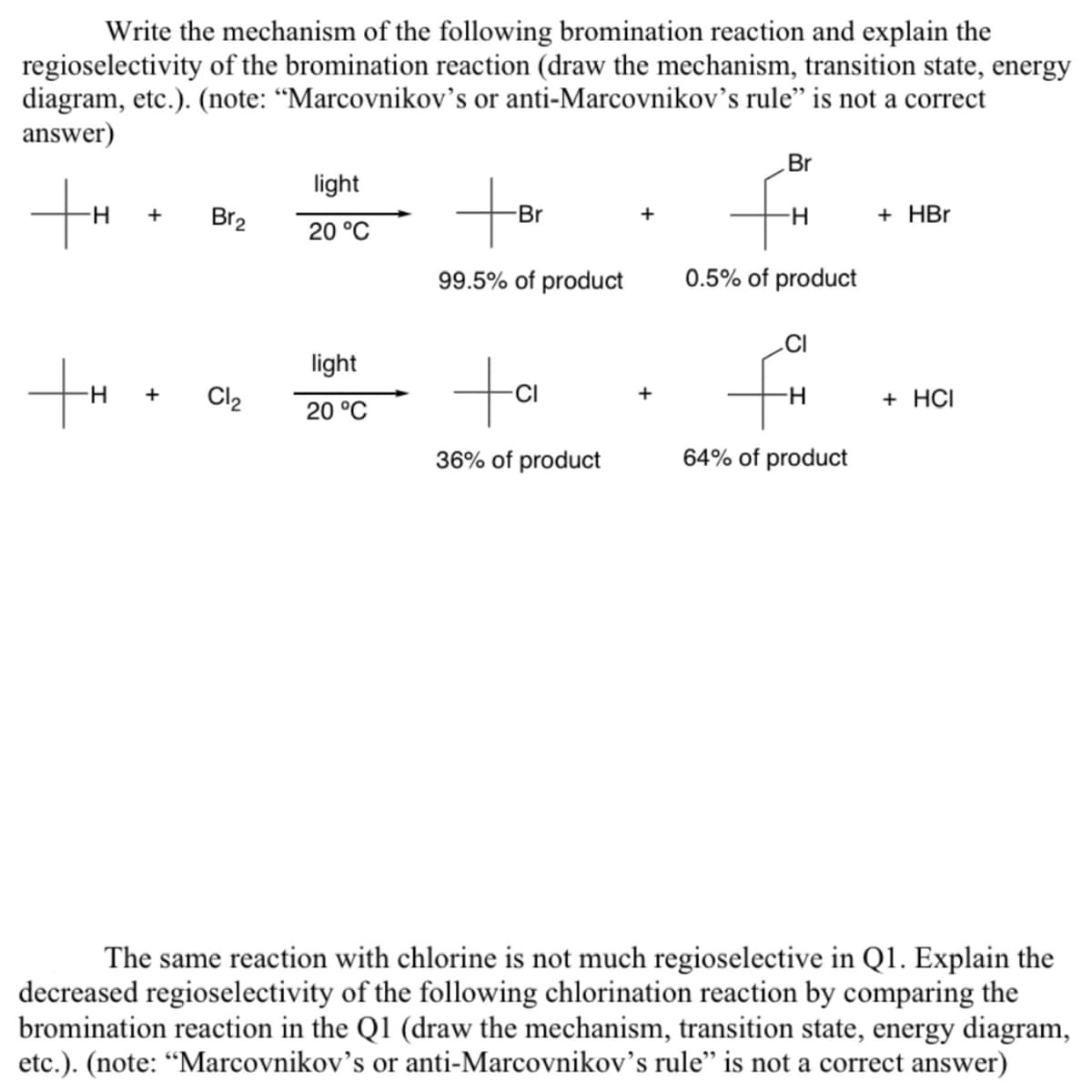 Write the mechanism of the following bromination reaction and explain the
regioselectivity of the bromination reaction (draw the mechanism, transition state, energy
diagram, etc.). (note: "Marcovnikov's or anti-Marcovnikov's rule" is not a correct
answer)
+H
+H
+
+
Br₂
Cl₂
light
20 °C
light
20 °C
to
-Br
99.5% of product
ta
36% of product
Br
-H
0.5% of product
fi
H
64% of product
+ HBr
+ HCI
The same reaction with chlorine is not much regioselective in Q1. Explain the
decreased regioselectivity of the following chlorination reaction by comparing the
bromination reaction in the Q1 (draw the mechanism, transition state, energy diagram,
etc.). (note: "Marcovnikov's or anti-Marcovnikov's rule" is not a correct answer)