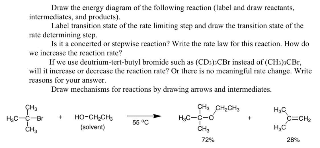 Draw the energy diagram of the following reaction (label and draw reactants,
intermediates, and products).
Label transition state of the rate limiting step and draw the transition state of the
rate determining step.
Is it a concerted or stepwise reaction? Write the rate law for this reaction. How do
we increase the reaction rate?
If we use deutrium-tert-butyl bromide such as (CD3)3CBr instead of (CH3)3CBr,
will it increase or decrease the reaction rate? Or there is no meaningful rate change. Write
reasons for your answer.
Draw mechanisms for reactions by drawing arrows and intermediates.
CH3
H3C-C-Br
I
CH3
+
HO-CH2CH3
(solvent)
55 °C
CH3 CH₂CH3
H3C-C-O
CH3
72%
+
H3C
H3C
C=CH₂
28%