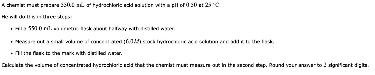 A chemist must prepare 550.0 mL of hydrochloric acid solution with a pH of 0.50 at 25 °C.
He will do this in three steps:
• Fill a 550.0 mL volumetric flask about halfway with distilled water.
• Measure out a small volume of concentrated (6.0M) stock hydrochloric acid solution and add it to the flask.
• Fill the flask to the mark with distilled water.
Calculate the volume of concentrated hydrochloric acid that the chemist must measure out in the second step. Round your answer to 2 significant digits.