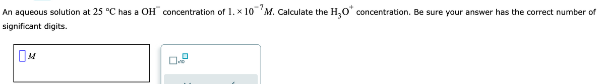 An aqueous solution at 25 °C has a OH concentration of 1. × 10¯M. Calculate the H₂O* concentration. Be sure your answer has the correct number of
+
significant digits.
M
x10