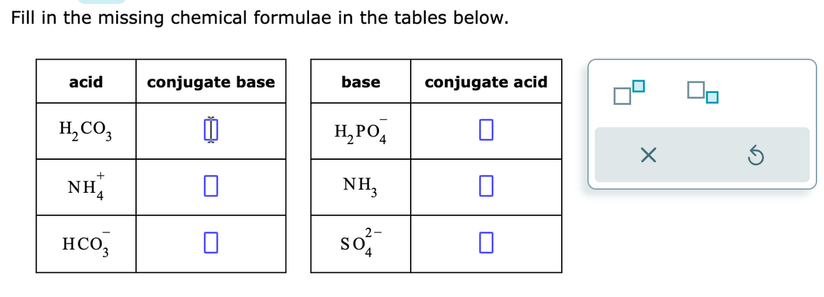 Fill in the missing chemical formulae in the tables below.
acid
H₂CO3
+
NH
HCO3
conjugate base
0
0
base
H₂PO4
NH3
2-
So
4
conjugate acid
0
П
0
X
Ś