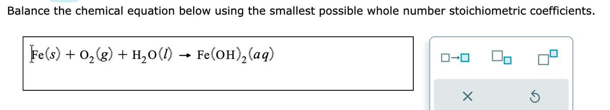 Balance the chemical equation below using the smallest possible whole number stoichiometric coefficients.
Fe(s) + O₂(g) + H₂O(1) → Fe(OH)₂ (aq)
ロ→ロ
X
3