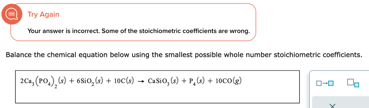 Try Again
Your answer is incorrect. Some of the stoichiometric coefficients are wrong.
Balance the chemical equation below using the smallest possible whole number stoichiometric coefficients.
2Ca, (PO), (s) + 6SiO₂ (s) + 10C(s) Ca SiO₂ (s) + P(s) + 10CO(g)
4
2
1-0
