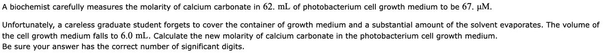 A biochemist carefully measures the molarity of calcium carbonate in 62. mL of photobacterium cell growth medium to be 67. µM.
Unfortunately, a careless graduate student forgets to cover the container of growth medium and a substantial amount of the solvent evaporates. The volume of
the cell growth medium falls to 6.0 mL. Calculate the new molarity of calcium carbonate in the photobacterium cell growth medium.
Be sure your answer has the correct number of significant digits.