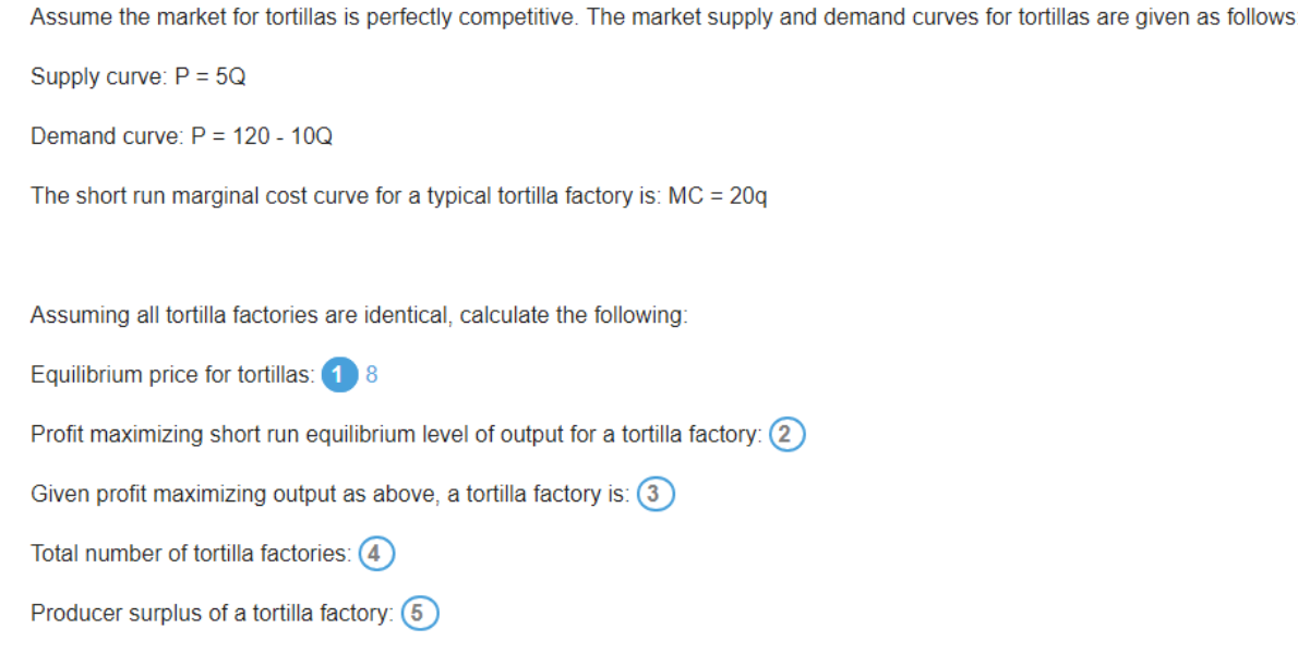 Assume the market for tortillas is perfectly competitive. The market supply and demand curves for tortillas are given as follows
Supply curve:P = 5Q
Demand curve: P = 120 - 10Q
The short run marginal cost curve for a typical tortilla factory is: MC = 20q
Assuming all tortilla factories are identical, calculate the following:
Equilibrium price for tortillas: 1 8
Profit maximizing short run equilibrium level of output for a tortilla factory: (2)
Given profit maximizing output as above, a tortilla factory is: (3
Total number of tortilla factories:
Producer surplus of a tortilla factory: (5

