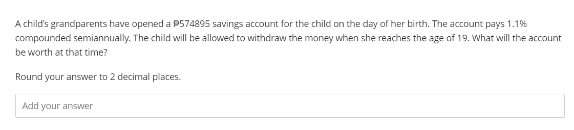 A child's grandparents have opened a #574895 savings account for the child on the day of her birth. The account pays 1.1%
compounded semiannually. The child will be allowed to withdraw the money when she reaches the age of 19. What will the account
be worth at that time?
Round your answer to 2 decimal places.
Add your answer