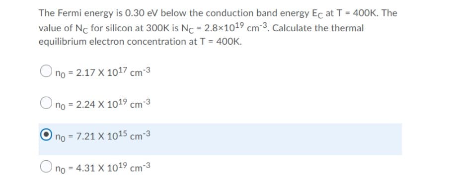 The Fermi energy is 0.30 eV below the conduction band energy Ec at T = 400K. The
value of Nc for silicon at 300K is Nc = 2.8x1019 cm 3. Calculate the thermal
equilibrium electron concentration at T = 400K.
O
no = 2.17 X 1017 cm-3
O no = 2.24 X 1019 cm-3
no = 7.21 X 1015 cm-3
no = 4.31 X 101⁹ cm-3