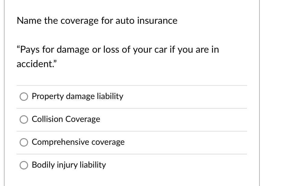 Name the coverage for auto insurance
"Pays for damage or loss of your car if you are in
accident."
Property damage liability
Collision Coverage
Comprehensive coverage
Bodily injury liability
