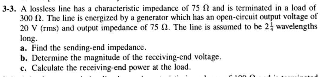 3-3. A lossless line has a characteristic impedance of 75 and is terminated in a load of
300 N. The line is energized by a generator which has an open-circuit output voltage of
20 V (rms) and output impedance of 75 N. The line is assumed to be 2 wavelengths
long.
a. Find the sending-end impedance.
b. Determine the magnitude of the receiving-end voltage.
c. Calculate the receiving-end power at the load.
C 100
