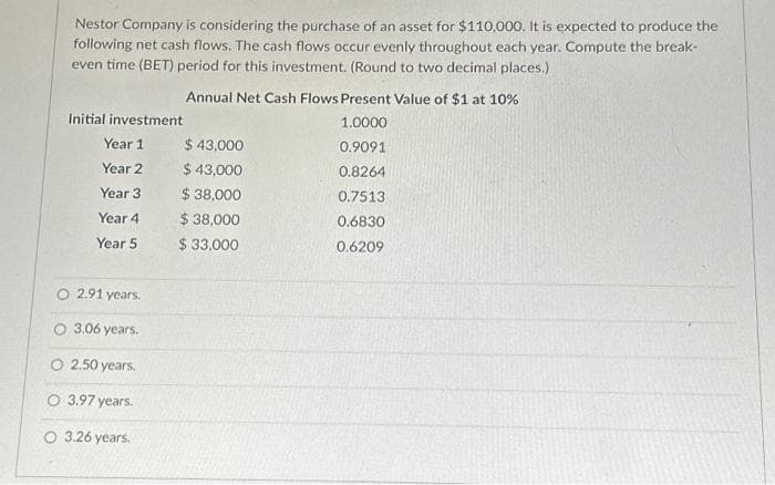 Nestor Company is considering the purchase of an asset for $110,000. It is expected to produce the
following net cash flows. The cash flows occur evenly throughout each year. Compute the break-
even time (BET) period for this investment. (Round to two decimal places.)
Initial investment
Year 1
Year 2
Year 3
Year 4
Year 5
O 2.91 years.
O 3.06 years.
O 2.50 years.
O 3.97 years.
O 3.26 years.
Annual Net Cash Flows Present Value of $1 at 10%
1.0000
0.9091
0.8264
0.7513
0.6830
0.6209
$ 43,000
$ 43,000
$ 38,000
$ 38,000
$ 33,000