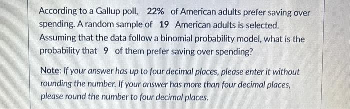According to a Gallup poll, 22% of American adults prefer saving over
spending. A random sample of 19 American adults is selected.
Assuming that the data follow a binomial probability model, what is the
probability that 9 of them prefer saving over spending?
Note: If your answer has up to four decimal places, please enter it without
rounding the number. If your answer has more than four decimal places,
please round the number to four decimal places.