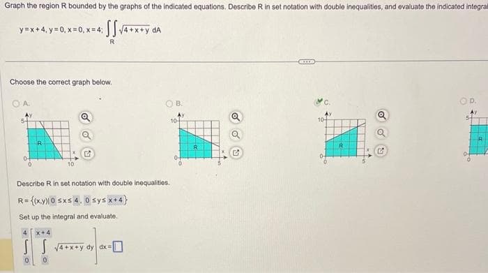 Graph the region R bounded by the graphs of the indicated equations. Describe R in set notation with double inequalities, and evaluate the indicated integral
SS √4+x+y da
R
y=x+4, y = 0, x=0, x= 4;
Choose the correct graph below.
A.
R
Describe R in set notation with double inequalities.
R={(x,y)10 sxs 4. 0 sys x+4}
Set up the integral and evaluate.
IT-40
SS √4+x+y dy dx=
x+4
B.
10-
R
ex
10+
R
Q
D.