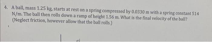 4. A ball, mass 1.25 kg, starts at rest on a spring compressed by 0.0330 m with a spring constant 514
N/m. The ball then rolls down a ramp of height 1.56 m. What is the final velocity of the ball?
(Neglect friction, however allow that the ball rolls.)