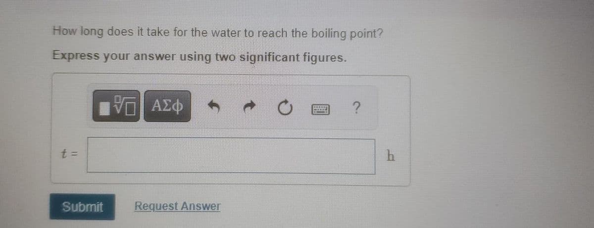 How long does it take for the water to reach the boiling point?
Express your answer using two significant figures.
ΕΠΙ ΑΣΦ
t =
Submit
Request Answer
?
h