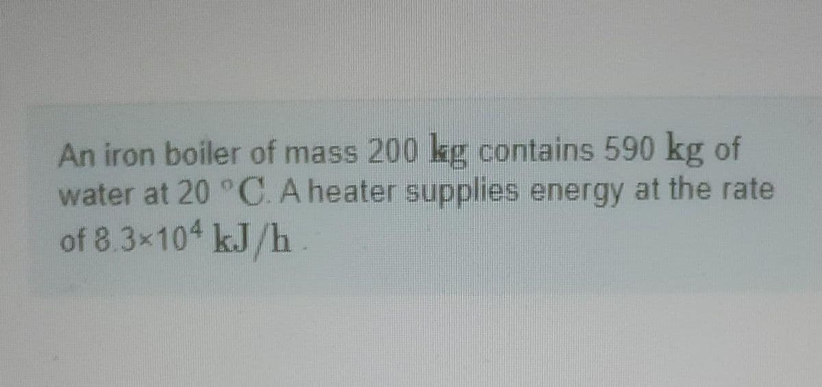 An iron boiler of mass 200 kg contains 590 kg of
water at 20 °C. A heater supplies energy at the rate
of 8.3×104 kJ/h.