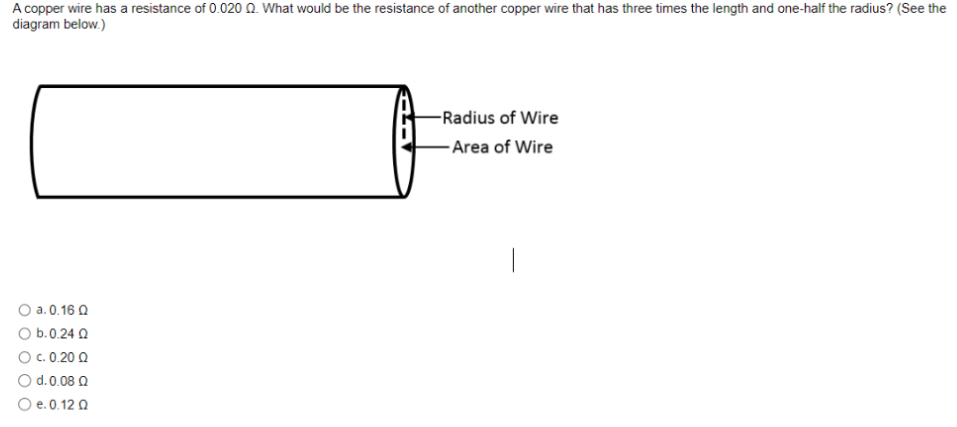 A copper wire has a resistance of 0.0200. What would be the resistance of another copper wire that has three times the length and one-half the radius? (See the
diagram below.)
O a. 0.16 0
Ο b.0.24 Ω
c. 0.20 Ω
Ο
O d. 0.08 Q
O e. 0.12 Q
-Radius of Wire
-Area of Wire
|