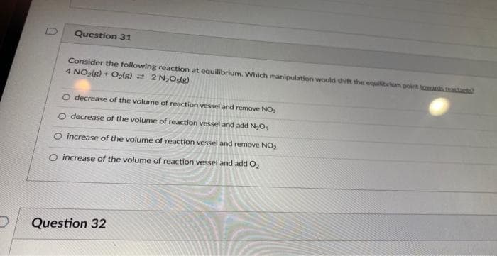 Question 31
Consider the following reaction at equilibrium. Which manipulation would shift the equilibrium point towards reactands
4 NO₂(g) + O₂(g) = 2 N₂O₂(g)
O decrease of the volume of reaction vessel and remove NO₂
O decrease of the volume of reaction vessel and add N₂Os
O increase of the volume of reaction vessel and remove NO₂
O increase of the volume of reaction vessel and add O₂
Question 32