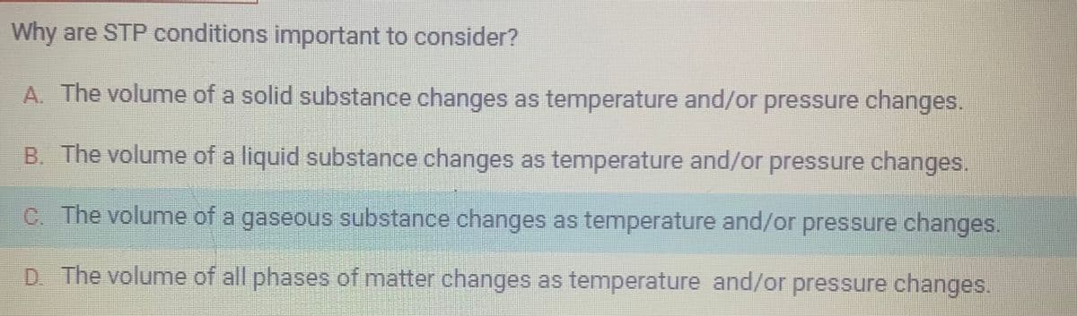 Why are STP conditions important to consider?
A. The volume of a solid substance changes as temperature and/or pressure changes.
B. The volume of a liquid substance changes as temperature and/or pressure changes.
C. The volume of a gaseous substance changes as temperature and/or pressure changes.
D. The volume of all phases of matter changes as temperature and/or pressure changes.