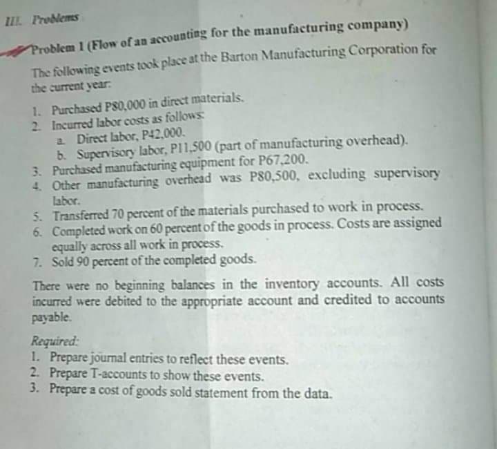 III Froblems
Problem 1 (Flow of an accounting for the manufacturing company)
The following events took place at the Barton Manufacturing Corporation for
the current year:
1. Purchased P80,000 in direct materials.
2 Incurred labor costs as followS
a Direct labor, P42,000.
b. Supervisory labor, PI1,500 (part of manufacturing overhead).
3. Purchased manufacturing equipment for P67,200.
4. Other manufacturing overhead was P80,500, excluding supervisory
labor.
5. Transferred 70 percent of the materials purchased to work in process.
6. Completed work on 60 percent of the goods in process. Costs are assigned
equally across all work in process.
7. Sold 90 percent of the completed goods.
There were no beginning balances in the inventory accounts. All costs
incurred were debited to the appropriate account and credited to accounts
payable.
Required:
1. Prepare jourmal entries to reflect these events.
2. Prepare T-accounts to show these events.
3. Prepare a cost of goods sold statement from the data.
