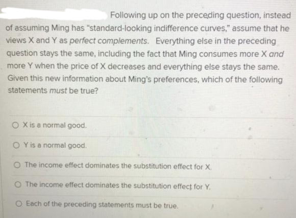 Following up on the preceding question, instead
of assuming Ming has "standard-looking indifference curves," assume that he
views X and Y as perfect complements. Everything else in the preceding
question stays the same, including the fact that Ming consumes more X and
more Y when the price of X decreases and everything else stays the same.
Given this new information about Ming's preferences, which of the following
statements must be true?
O Xis a normal good.
O Y is a normal good.
O The income effect dominates the substitution effect for X.
O The income effect dominates the substitution effect for Y.
O Each of the preceding statements must be true.

