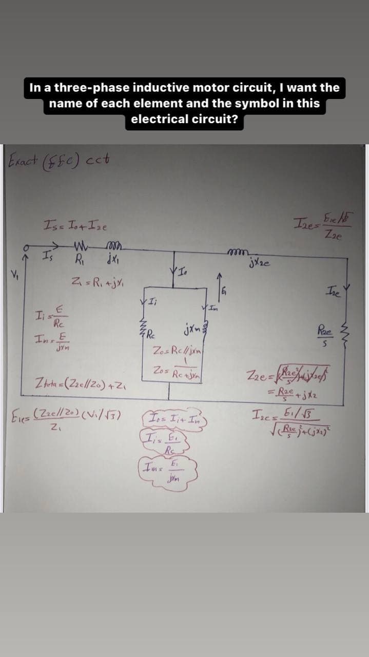 In a three-phase inductive motor circuit, I want the
name of each element and the symbol in this
electrical circuit?
Exact (fe) cct
V₁
O
Iss Iot Ize
Is
I s-
Re
In E
F
jxm
WW- mon
R₁
jx₁
Z₁ = R₁ +jx₁
Ztota = (22e//20) +Z₁
Eles (22e//20) (V₁/√3)
Z₁
Ii
4 Rc
VI.
Zos Re//jxm
Zos Rej
(Ios Iit. In)
Iis Ei
Ims
E
In
mm
jxze
22e=
Ize=
Izes
Fre
Z₂e
Ire
S
= R₂e+jxz
61/13
√₂e j+(jx₂)²