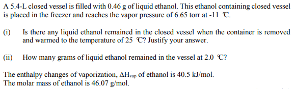 A 5.4-L closed vessel is filled with 0.46 g of liquid ethanol. This ethanol containing closed vessel
is placed in the freezer and reaches the vapor pressure of 6.65 torr at -11 C.
(i) Is there any liquid ethanol remained in the closed vessel when the container is removed
and warmed to the temperature of 25 C? Justify your answer.
(ii) How many grams of liquid ethanol remained in the vessel at 2.0 C?
The enthalpy changes of vaporization, AH,vap of ethanol is 40.5 kJ/mol.
The molar mass of ethanol is 46.07 g/mol.
