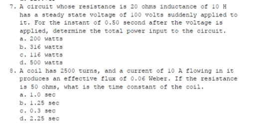 7. A círcuit whose resistance is 20 ohms inductance of 10 H
has a steady state voltage of 100 volts suddenly applied to
it. For the instant of 0.50 second after the voltage is
applied, determine the total power input to the circuit.
a. 200 watts
b. 316 watts
c. 116 watts
d. 500 watts
8. A coil has 2500 turns, and a current of 1O A flowing in it
produces an effective flux of 0.06 Weber. If the resistance
is 50 ohms, what is the time constant of the coil.
a. 1.0 sec
b. 1.25 sec
c. 0.3 sec
d. 2.25 sec
