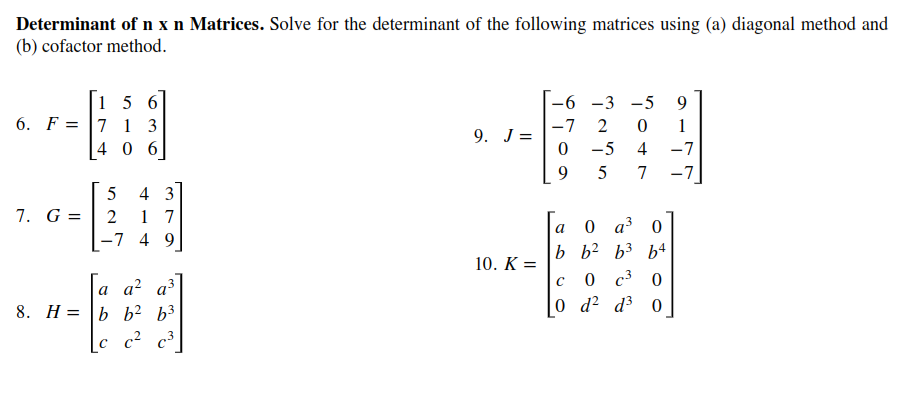 Determinant of n x n Matrices. Solve for the determinant of the following matrices using (a) diagonal method and
(b) cofactor method.
15 6
6. F = |7 1 3
4 0 6
-6 -3 -5
9.
-7
1
9. J =
0 -5
4
-7
5
7
-7
4 3
7. G =
1 7
-7 4 9
2
0 a 0
b b? b3 b4
a
10. K =
a a² a³
8. H= |b b² b³
0 с3 0
0 d? d3 0
[c_c² c³]
