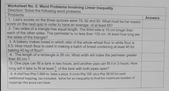 Worksheet No. 5: Word Problems Involving Linear Inequality
Direction: Solve the following word problems.
Problems
1. Lea's scores on the three quizzes were 79, 82 and 93. What must be her lowest
score on the next quiz in order to have an average of at least 85?
2. Two sides of a triangle has equal length. The third side is 15 cm longer than
each of the other sides. The perimeter is no less than 105 cm. At least how long are
the sides of the triangle?
3. A bakery makes bread in which ratio of the whole-wheat flour to white flour is
5:3. How much flour is used in making a batch of bread containing at least 40 for
baking 40 kg of flour?
4. The length of a rectangle is 26 cm. What width will make the perimeter greater
than 80 cm.?
5. One pipe can fill a tank in two hours, and another pipe can fill it in 3 hours. How
long will it take to fill at least of the tank with both pipes open?
Answers
6. A chef has Php 1 000 to bake a pizza. It costs Php 700 plus Php 38.50 for each
additional topping, tax included. Solve for an inequality to find the maximum number of
toppings the pizza can have.
