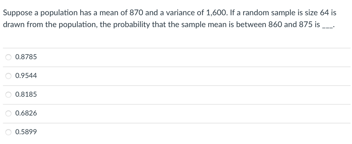 Suppose a population has a mean of 870 and a variance of 1,600. If a random sample is size 64 is
drawn from the population, the probability that the sample mean is between 860 and 875 is
0.8785
0.9544
0.8185
0.6826
0.5899
