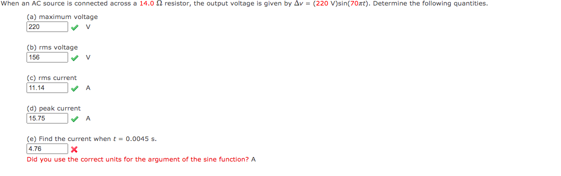 When an AC source is connected across a 14.0 2 resistor, the output voltage is given by Av = (220 V)sin(70xt). Determine the following quantities.
(a) maximum voltage
220
V
(b) rms voltage
156
V
(c) rms current
11.14
V A
(d) peak current
|15.75
(e) Find the current whent = 0.0045 s.
4.76
Did you use the correct units for the argument of the sine function? A
