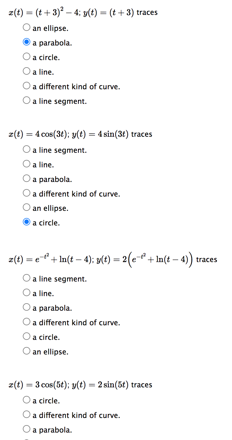 x(t) = (t + 3)² – 4; y(t) = (t + 3) traces
an ellipse.
a parabola.
a circle.
a line.
a different kind of curve.
O a line segment.
x(t) = 4 cos(3t); y(t) = 4 sin(3t) traces
a line segment.
a line.
a parabola.
a different kind of curve.
an ellipse.
a circle.
x(t) = e¯t² + ln(t — 4); y(t) : = 2 (e-t² + Int - 4))
a line segment.
a line.
a parabola.
a different kind of curve.
a circle.
an ellipse.
x(t) = 3 cos(5t); y(t) = 2 sin(5t) traces
a circle.
a different kind of curve.
a parabola.
traces