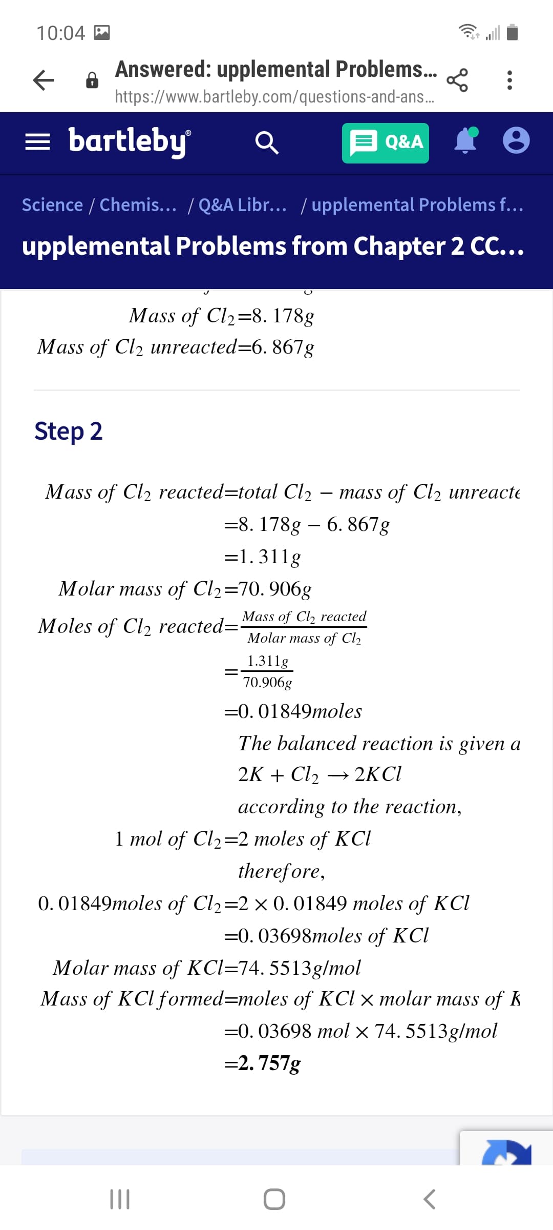 10:04 M
Answered: upplemental Problems.
https://www.bartleby.com/questions-and-ans..
= bartleby
A Q&A I 0
Science / Chemis... / Q&A Libr... / upplemental Problems f...
upplemental Problems from Chapter 2 CC...
Mass of Cl2=8. 178g
Mass of Cl2 unreacted=6. 867g
Step 2
Mass of Cl2 reacted=total Cl2
тass of Clz иnreacte
=8. 178g – 6. 867g
=1.311g
Molar mass of Cl2=70. 906g
Mass of Cl, reacted
Moles of Cl2 reacted="
Molar mass of Cl2
1.311g
70.906g
=0. 01849moles
The balanced reaction is given a
2K + Cl2
→ 2KCI
according to the reaction,
1 mol of Cl2=2 moles of KCl
therefore,
0. 01849moles of Cl2=2× 0.01849 moles of KCI
=0. 03698moles of KCl
Molar mass of KCl=74. 5513g/mol
Mass of KCl formed=moles of KCl × molar mass of k
=0. 03698 mol × 74. 5513g/mol
=2. 757g
II
