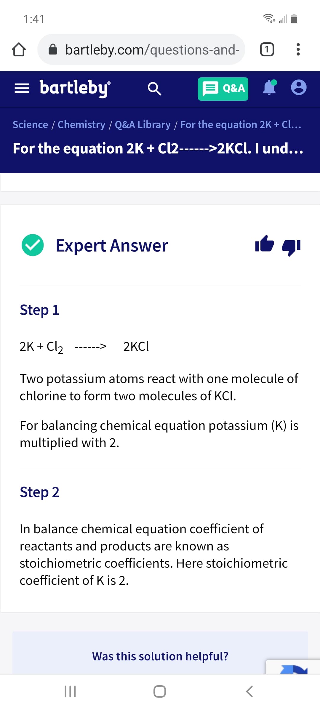1:41
bartleby.com/questions-and-
= bartleby
Q&A
Science / Chemistry / Q&A Library / For the equation 2K + Cl...
For the equation 2K + Cl2------>2KCI. I und...
Expert Answer
Step 1
2K + Cl2
2KCI
Two potassium atoms react with one molecule of
chlorine to form two molecules of KCl.
For balancing chemical equation potassium (K) is
multiplied with 2.
Step 2
In balance chemical equation coefficient of
reactants and products are known as
stoichiometric coefficients. Here stoichiometric
coefficient of K is 2.
Was this solution helpful?
