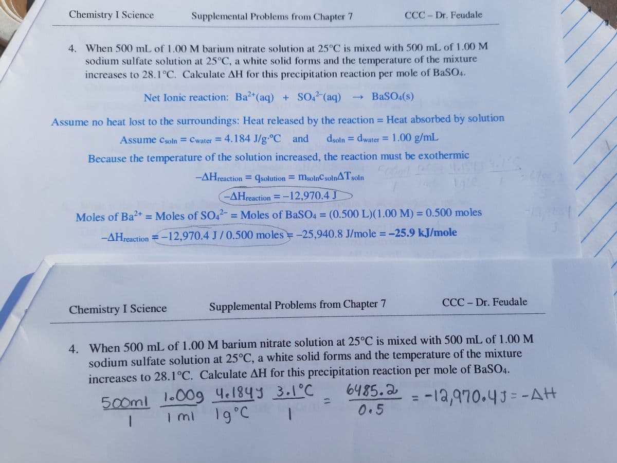 Chemistry I Science
Supplemental Problems from Chapter 7
CCC - Dr. Feudale
4. When 500 mL of 1.00 M barium nitrate solution at 25°C is mixed with 500 mL of 1.00 M
sodium sulfate solution at 25°C, a white solid forms and the temperature of the mixture
increases to 28.1°C. Calculate AH for this precipitation reaction per mole of BaSO4.
Net Ionic reaction: Ba2+(aq) + SO, (aq)
→ BaSO4(s)
Assume no heat lost to the surroundings: Heat released by the reaction = Heat absorbed by solution
Assume Csoln = Cwater = 4.184 J/g-°C and
dsoln = dwater = 1.00 g/mL
Because the temperature of the solution increased, the reaction must be exothermic
-AHreaction = qsolution = msolnCsolnATsoln
-AHreaction = -12,970.4 J
Moles of Ba2+ = Moles of SO42- = Moles of BaSO4 = (0.500 L)(1.00 M) = 0.500 moles
%3D
%3D
%3D
-AHreaction = -12,970.4 J/0.500 moles =-25,940.8 J/mole = -25.9 kJ/mole
CCC - Dr. Feudale
Chemistry I Science
Supplemental Problems from Chapter 7
4. When 500 mL of 1.00M barium nitrate solution at 25°C is mixed with 500 mL of 1.00 M
sodium sulfate solution at 25°C, a white solid forms and the temperature of the mixture
increases to 28.1°C. Calculate AH for this precipitation reaction per mole of BaSO4.
1.00g 4e184y 3.1°C
I mi 19°C
6485.2
-12,970.43=-AH
%3D
500ml
%3D
0.5
