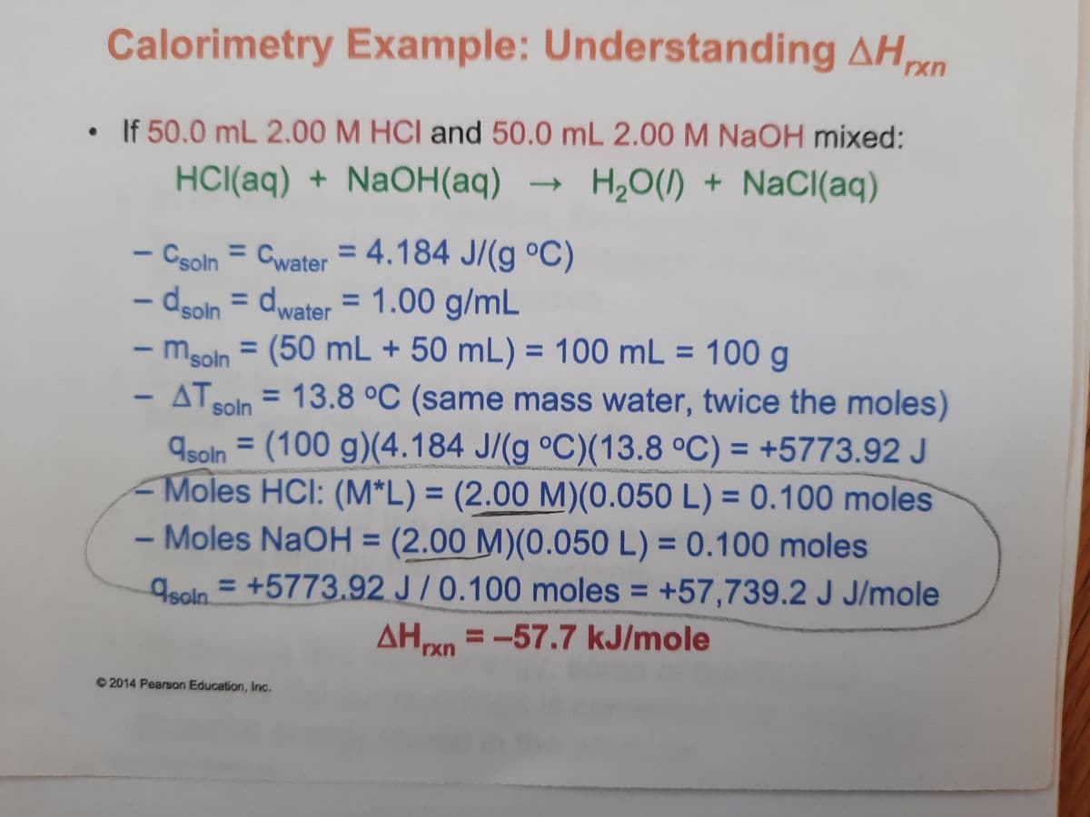 Calorimetry Example: Understanding AHn
If 50.0 mL 2.00 M HCI and 50.0 mL 2.00 M NaOH mixed:
HCI(aq) + NaOH(aq) →
H20(1) + NaCl(aq)
- Csoln = Cwater = 4.184 J/(g °C)
– dooln = dwater = 1.00 g/mL
- msoln = (50 mL + 50 mL) = 100 mL = 100 g
%3D
%3D
- ΔΤ,
ATSoln = 13.8 °C (same mass water, twice the moles)
%3D
9soln = (100 g)(4.184 J/(g °C)(13.8 °C) = +5773.92 J
Moles HCI: (M*L) = (2.00 M)(0.050 L) = 0.100 moles
Moles NaOH = (2.00 M)(0.050 L) = 0.100 moles
geoln = +5773.92 J /0.100 moles = +57,739.2 J J/mole
%3D
%3D
%3D
%3D
%3D
%3D
AHn =-57.7 kJ/mole
rxr
© 2014 Pearson Education, Inc.

