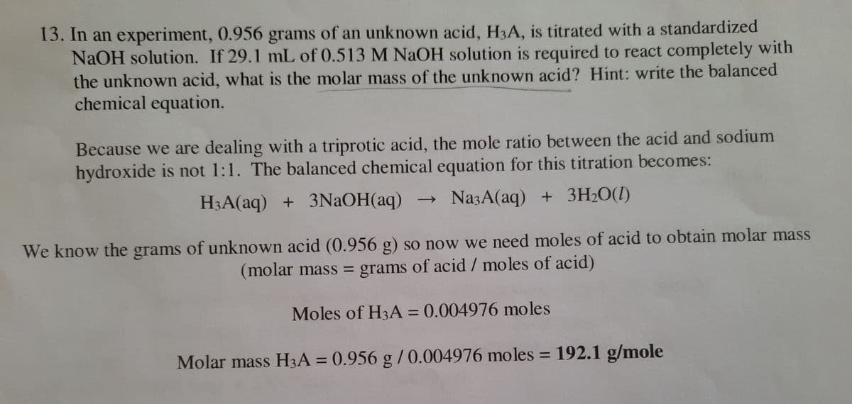 13. In an experiment, 0.956 grams of an unknown acid, H3A, is titrated with a standardized
NAOH solution. If 29.1 mL of 0.513 M NaOH solution is required to react completely with
the unknown acid, what is the molar mass of the unknown acid? Hint: write the balanced
chemical equation.
Because we are dealing with a triprotic acid, the mole ratio between the acid and sodium
hydroxide is not 1:1. The balanced chemical equation for this titration becomes:
H3A(aq) + 3NAOH(aq) → NazA(aq) + 3H2O(1)
We know the grams of unknown acid (0.956 g) so now we need moles of acid to obtain molar mass
(molar mass = grams of acid / moles of acid)
%3D
Moles of H3A = 0.004976 moles
Molar mass H3A = 0.956 g /0.004976 moles = 192.1 g/mole
%3D
